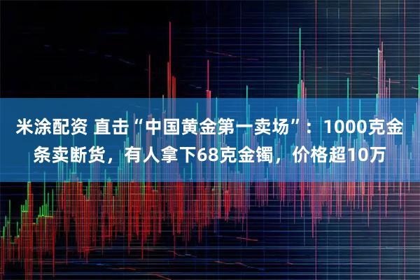 米涂配资 直击“中国黄金第一卖场”：1000克金条卖断货，有人拿下68克金镯，价格超10万