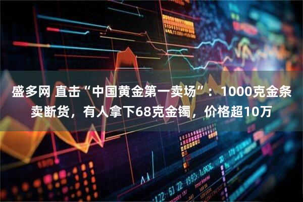 盛多网 直击“中国黄金第一卖场”：1000克金条卖断货，有人拿下68克金镯，价格超10万
