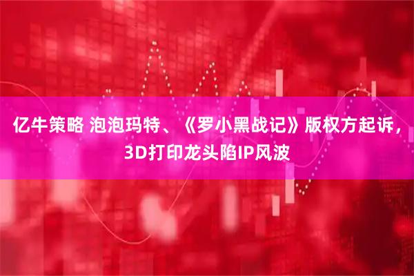亿牛策略 泡泡玛特、《罗小黑战记》版权方起诉，3D打印龙头陷IP风波