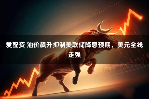 爱配资 油价飙升抑制美联储降息预期，美元全线走强