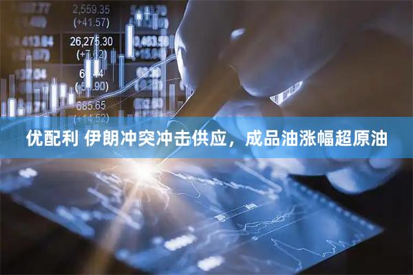 优配利 伊朗冲突冲击供应，成品油涨幅超原油