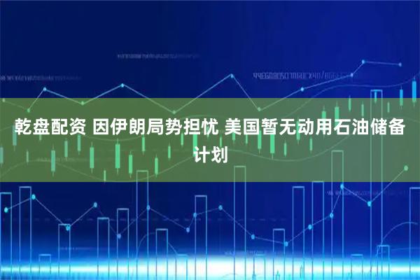 乾盘配资 因伊朗局势担忧 美国暂无动用石油储备计划
