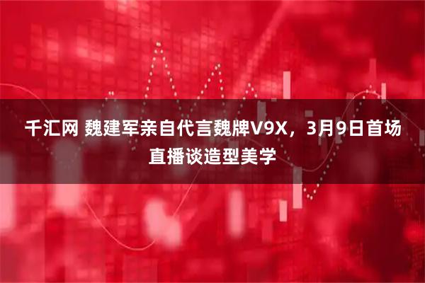 千汇网 魏建军亲自代言魏牌V9X，3月9日首场直播谈造型美学