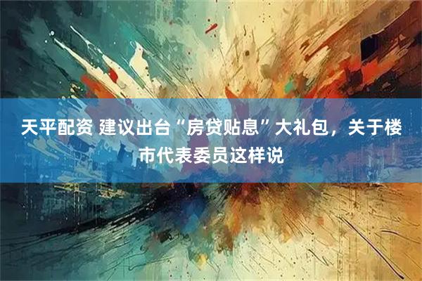 天平配资 建议出台“房贷贴息”大礼包，关于楼市代表委员这样说