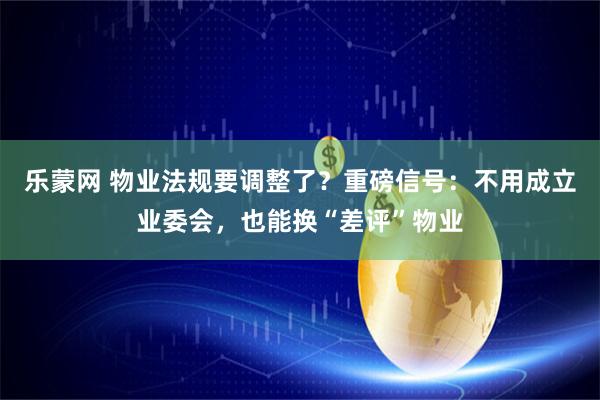 乐蒙网 物业法规要调整了？重磅信号：不用成立业委会，也能换“差评”物业