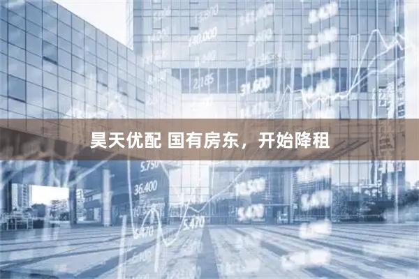 昊天优配 国有房东，开始降租