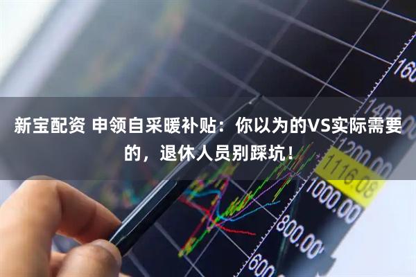 新宝配资 申领自采暖补贴：你以为的VS实际需要的，退休人员别踩坑！