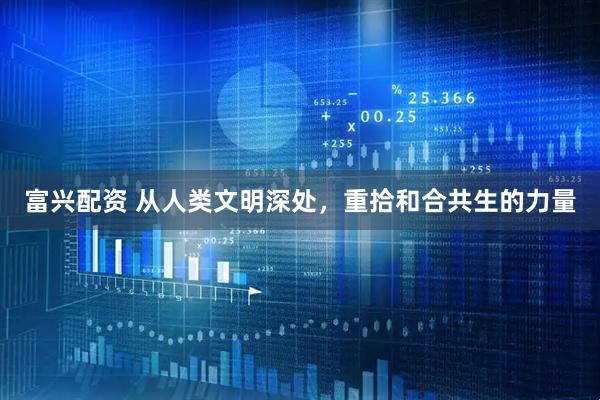 富兴配资 从人类文明深处，重拾和合共生的力量