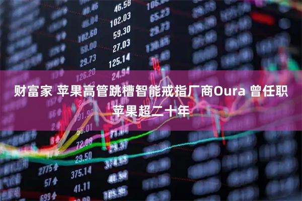 财富家 苹果高管跳槽智能戒指厂商Oura 曾任职苹果超二十年