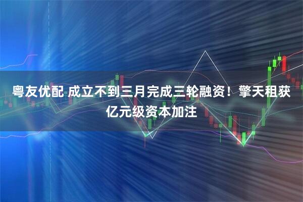 粤友优配 成立不到三月完成三轮融资！擎天租获亿元级资本加注