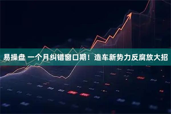 易操盘 一个月纠错窗口期！造车新势力反腐放大招