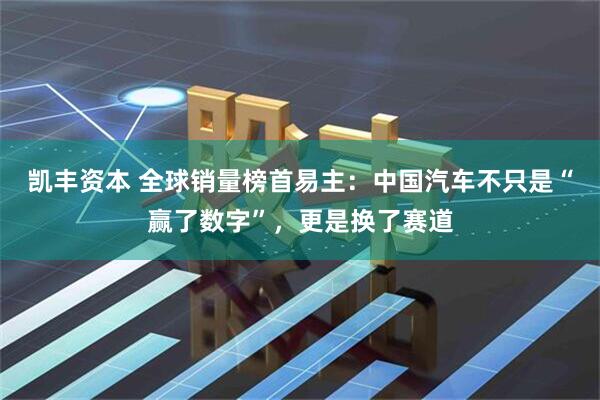 凯丰资本 全球销量榜首易主：中国汽车不只是“赢了数字”，更是换了赛道