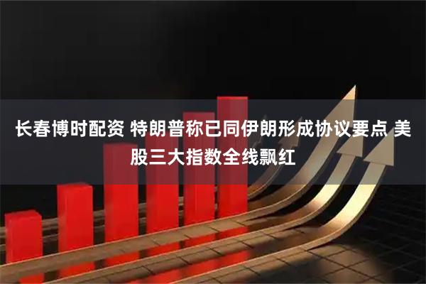 长春博时配资 特朗普称已同伊朗形成协议要点 美股三大指数全线飘红