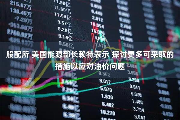 股配所 美国能源部长赖特表示 探讨更多可采取的措施以应对油价问题