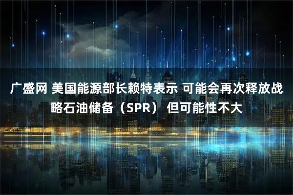 广盛网 美国能源部长赖特表示 可能会再次释放战略石油储备（SPR） 但可能性不大