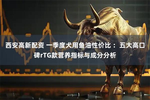 西安高新配资 一季度犬用鱼油性价比 ：五大高口碑rTG款营养指标与成分分析