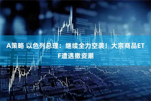 A策略 以色列总理：继续全力空袭！大宗商品ETF遭遇撤资潮