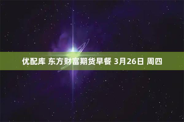 优配库 东方财富期货早餐 3月26日 周四