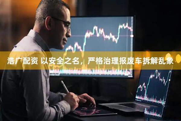 浩广配资 以安全之名，严格治理报废车拆解乱象