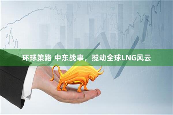 环球策路 中东战事，搅动全球LNG风云