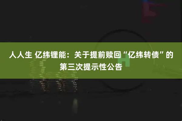 人人生 亿纬锂能：关于提前赎回“亿纬转债”的第三次提示性公告