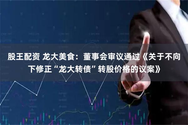 股王配资 龙大美食：董事会审议通过《关于不向下修正“龙大转债”转股价格的议案》