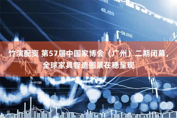 竹演配资 第57届中国家博会（广州）二期闭幕，全球家具智造图景在穗呈现