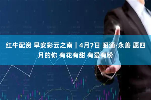 红牛配资 早安彩云之南｜4月7日 昭通·永善 愿四月的你 有花有甜 有爱有盼