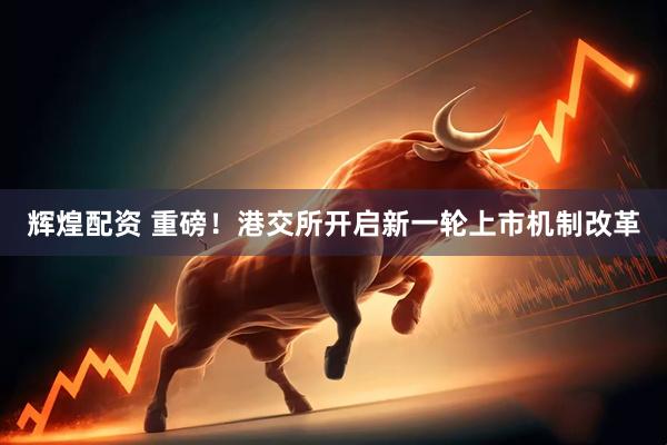 辉煌配资 重磅！港交所开启新一轮上市机制改革