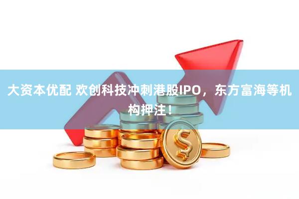 大资本优配 欢创科技冲刺港股IPO，东方富海等机构押注！