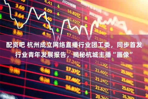配资吧 杭州成立网络直播行业团工委，同步首发行业青年发展报告，揭秘杭城主播“画像”