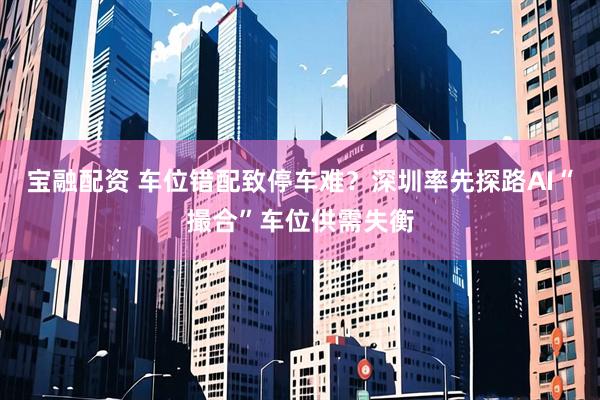 宝融配资 车位错配致停车难？深圳率先探路AI“撮合”车位供需失衡