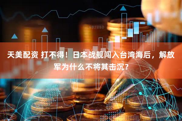 天美配资 打不得！日本战舰闯入台湾海后，解放军为什么不将其击沉？