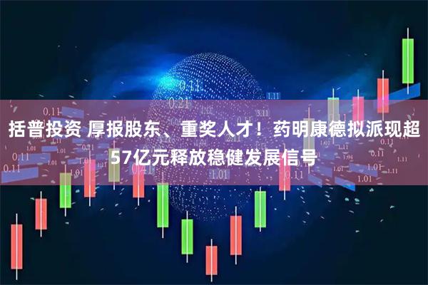 括普投资 厚报股东、重奖人才！药明康德拟派现超57亿元释放稳健发展信号