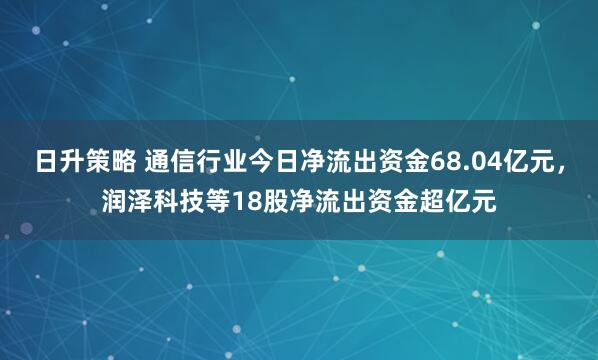 日升策略 通信行业今日净流出资金68.04亿元，润泽科技等18股净流出资金超亿元
