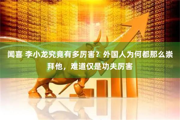 闻喜 李小龙究竟有多厉害？外国人为何都那么崇拜他，难道仅是功夫厉害
