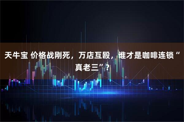 天牛宝 价格战刚死，万店互殴，谁才是咖啡连锁“真老三”？
