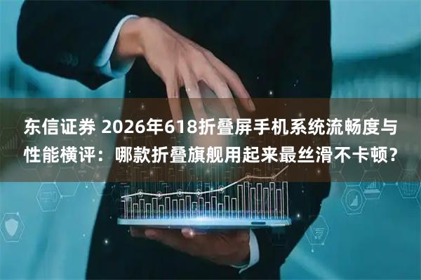 东信证券 2026年618折叠屏手机系统流畅度与性能横评：哪款折叠旗舰用起来最丝滑不卡顿？