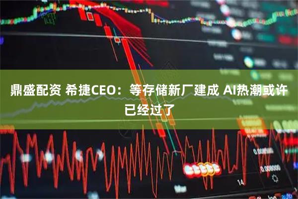 鼎盛配资 希捷CEO：等存储新厂建成 AI热潮或许已经过了