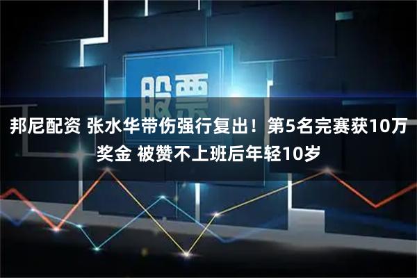 邦尼配资 张水华带伤强行复出!第5名完赛获10万奖金 被赞不上班后年轻10岁