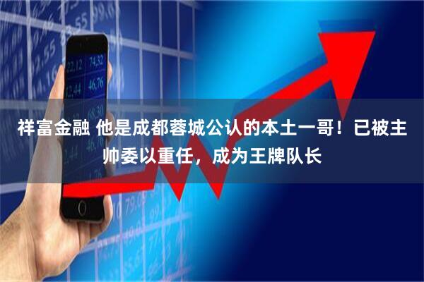 祥富金融 他是成都蓉城公认的本土一哥!已被主帅委以重任,成为王牌队长