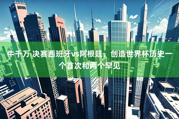 牛千万 决赛西班牙vs阿根廷，创造世界杯历史一个首次和两个罕见