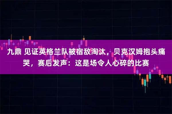 九鼎 见证英格兰队被宿敌淘汰，贝克汉姆抱头痛哭，赛后发声：这是场令人心碎的比赛