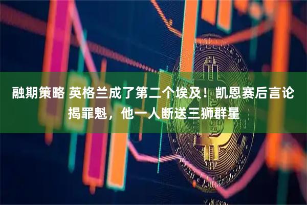 融期策略 英格兰成了第二个埃及！凯恩赛后言论揭罪魁，他一人断送三狮群星
