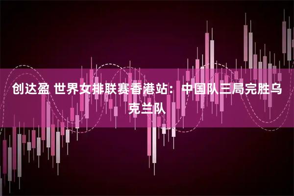 创达盈 世界女排联赛香港站:中国队三局完胜乌克兰队
