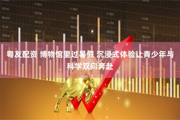 粤友配资 博物馆里过暑假 沉浸式体验让青少年与科学双向奔赴