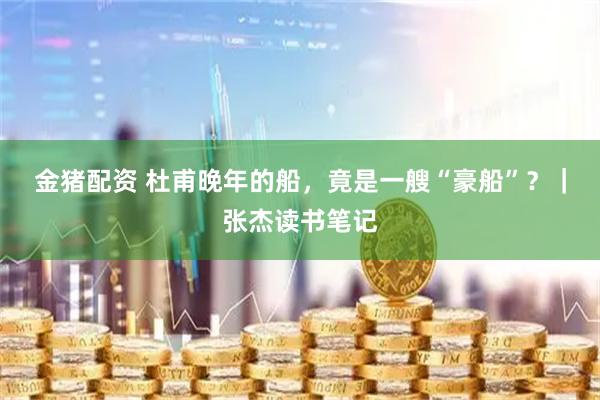 金猪配资 杜甫晚年的船，竟是一艘“豪船”？｜张杰读书笔记