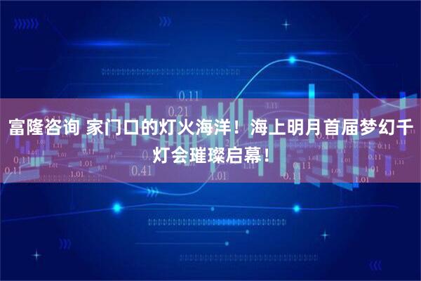 富隆咨询 家门口的灯火海洋！海上明月首届梦幻千灯会璀璨启幕！