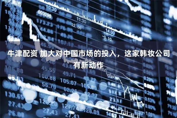 牛津配资 加大对中国市场的投入，这家韩妆公司有新动作