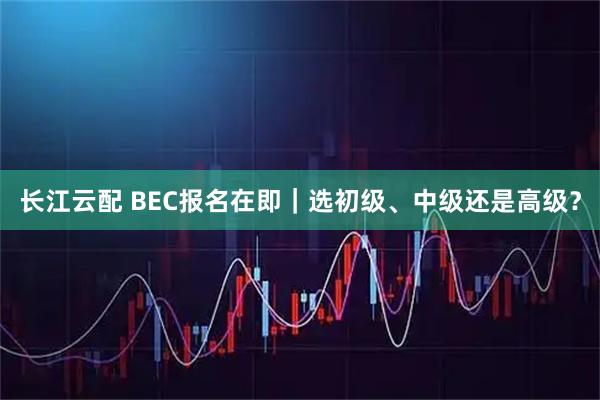 长江云配 BEC报名在即｜选初级、中级还是高级？
